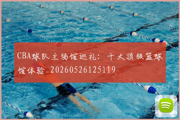 CBA球队主场馆巡礼:十大顶级篮球馆体验_20260526125119