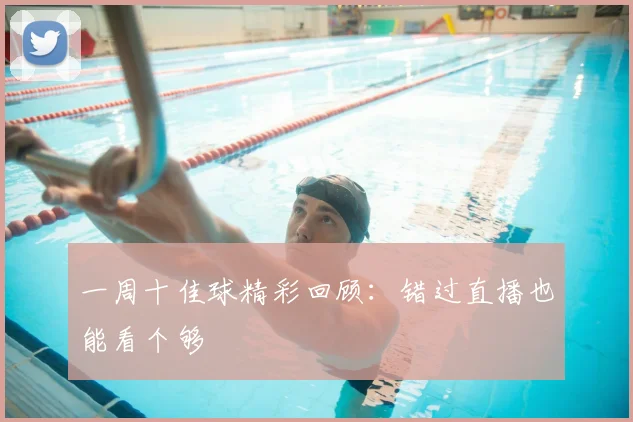 一周十佳球精彩回顾：错过直播也能看个够