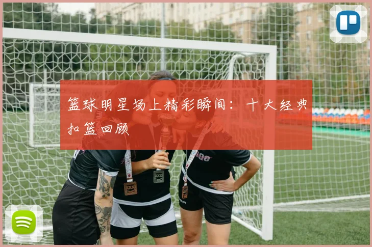 篮球明星场上精彩瞬间：十大经典扣篮回顾