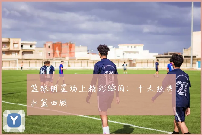 篮球明星场上精彩瞬间：十大经典扣篮回顾