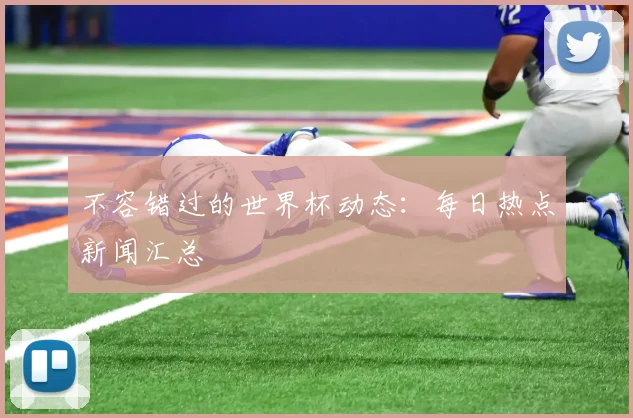 不容错过的世界杯动态：每日热点新闻汇总