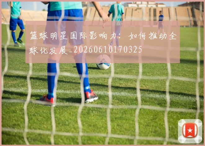 篮球明星国际影响力：如何推动全球化发展_20260610170325